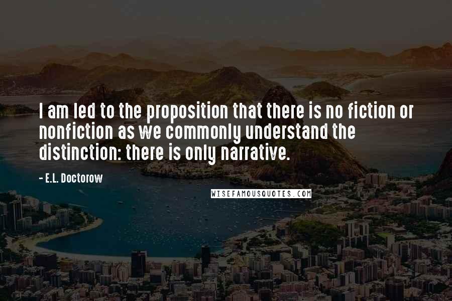 E.L. Doctorow Quotes: I am led to the proposition that there is no fiction or nonfiction as we commonly understand the distinction: there is only narrative.