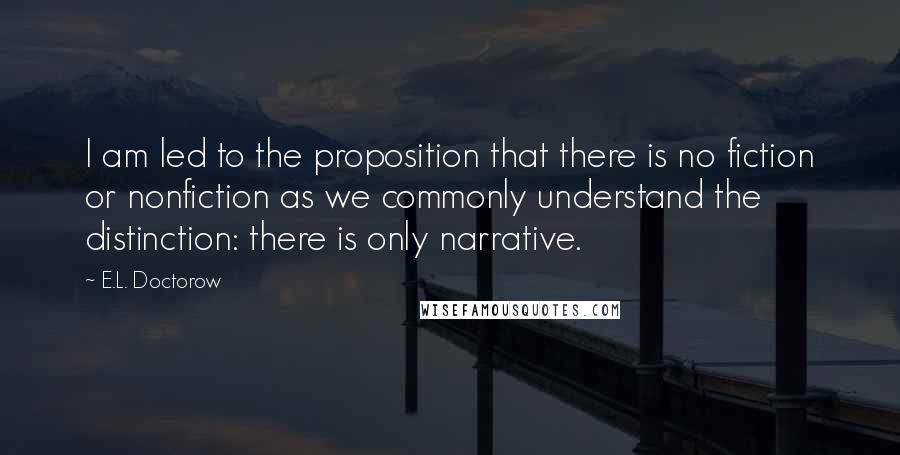 E.L. Doctorow Quotes: I am led to the proposition that there is no fiction or nonfiction as we commonly understand the distinction: there is only narrative.