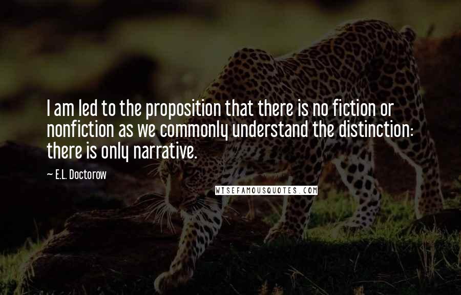 E.L. Doctorow Quotes: I am led to the proposition that there is no fiction or nonfiction as we commonly understand the distinction: there is only narrative.