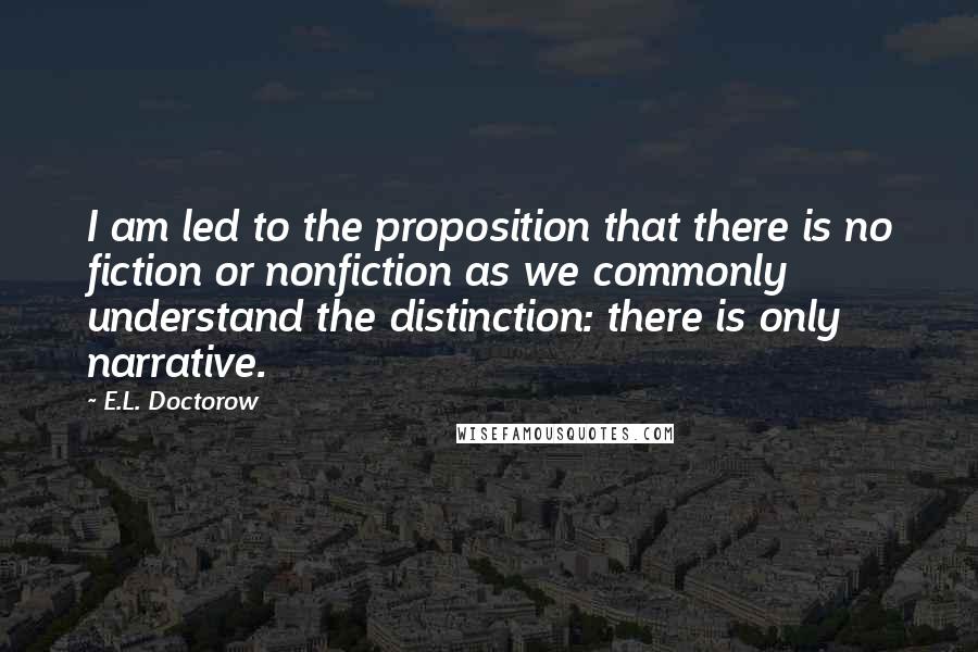 E.L. Doctorow Quotes: I am led to the proposition that there is no fiction or nonfiction as we commonly understand the distinction: there is only narrative.