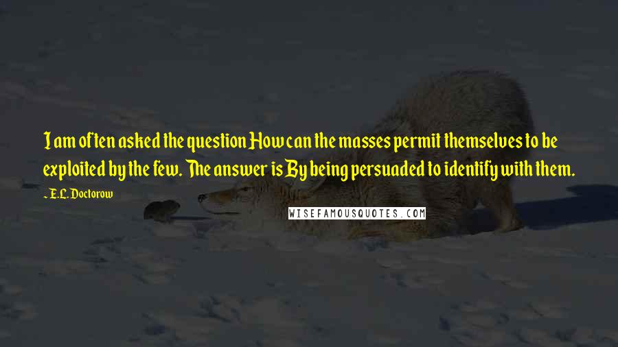 E.L. Doctorow Quotes: I am often asked the question How can the masses permit themselves to be exploited by the few. The answer is By being persuaded to identify with them.