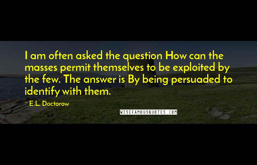 E.L. Doctorow Quotes: I am often asked the question How can the masses permit themselves to be exploited by the few. The answer is By being persuaded to identify with them.