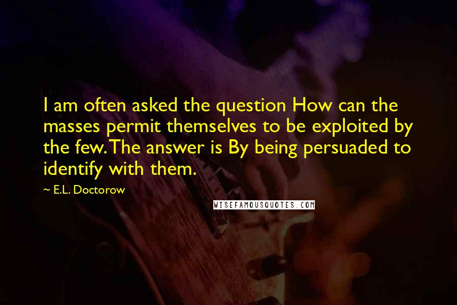 E.L. Doctorow Quotes: I am often asked the question How can the masses permit themselves to be exploited by the few. The answer is By being persuaded to identify with them.