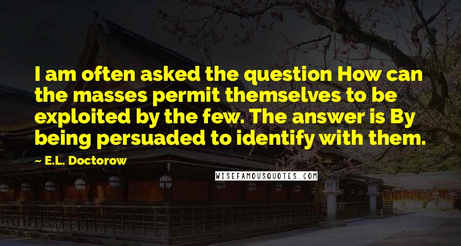 E.L. Doctorow Quotes: I am often asked the question How can the masses permit themselves to be exploited by the few. The answer is By being persuaded to identify with them.