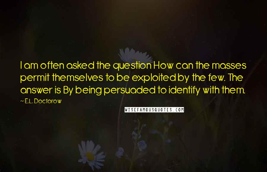 E.L. Doctorow Quotes: I am often asked the question How can the masses permit themselves to be exploited by the few. The answer is By being persuaded to identify with them.