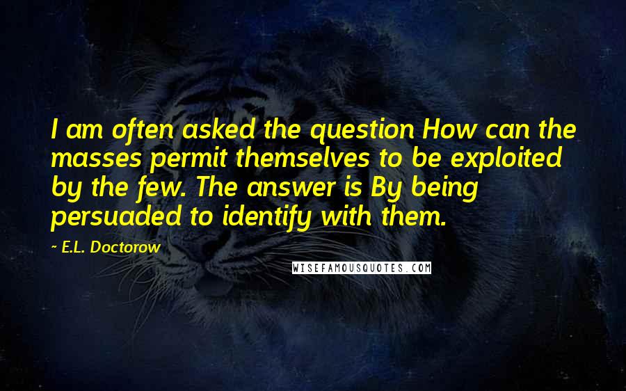 E.L. Doctorow Quotes: I am often asked the question How can the masses permit themselves to be exploited by the few. The answer is By being persuaded to identify with them.