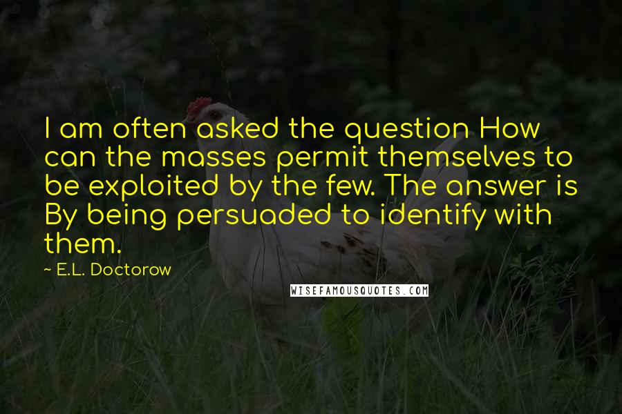 E.L. Doctorow Quotes: I am often asked the question How can the masses permit themselves to be exploited by the few. The answer is By being persuaded to identify with them.