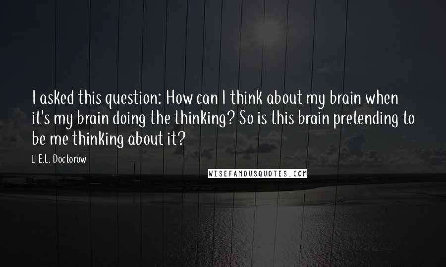 E.L. Doctorow Quotes: I asked this question: How can I think about my brain when it's my brain doing the thinking? So is this brain pretending to be me thinking about it?