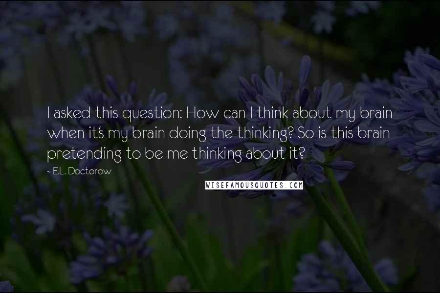 E.L. Doctorow Quotes: I asked this question: How can I think about my brain when it's my brain doing the thinking? So is this brain pretending to be me thinking about it?