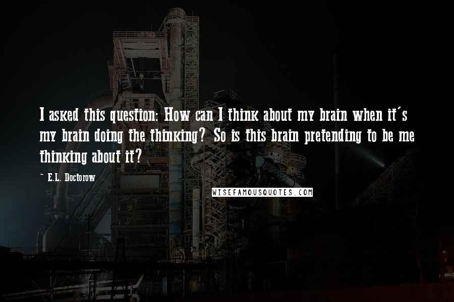 E.L. Doctorow Quotes: I asked this question: How can I think about my brain when it's my brain doing the thinking? So is this brain pretending to be me thinking about it?