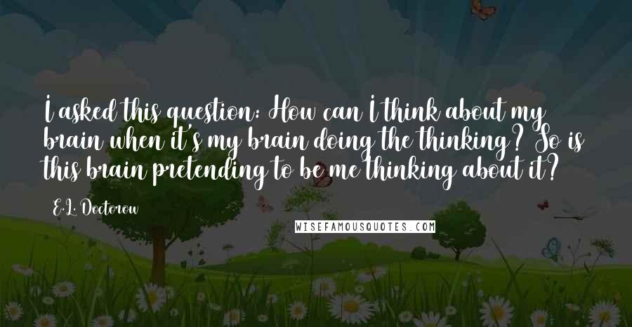 E.L. Doctorow Quotes: I asked this question: How can I think about my brain when it's my brain doing the thinking? So is this brain pretending to be me thinking about it?