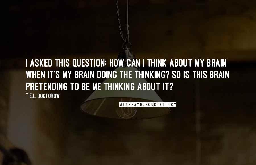 E.L. Doctorow Quotes: I asked this question: How can I think about my brain when it's my brain doing the thinking? So is this brain pretending to be me thinking about it?