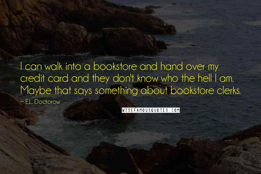 E.L. Doctorow Quotes: I can walk into a bookstore and hand over my credit card and they don't know who the hell I am. Maybe that says something about bookstore clerks.