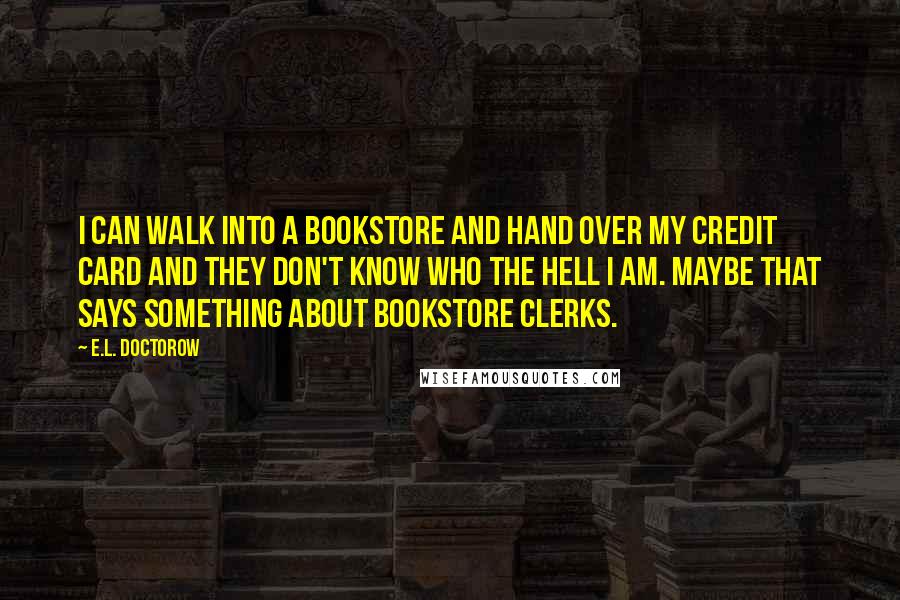 E.L. Doctorow Quotes: I can walk into a bookstore and hand over my credit card and they don't know who the hell I am. Maybe that says something about bookstore clerks.