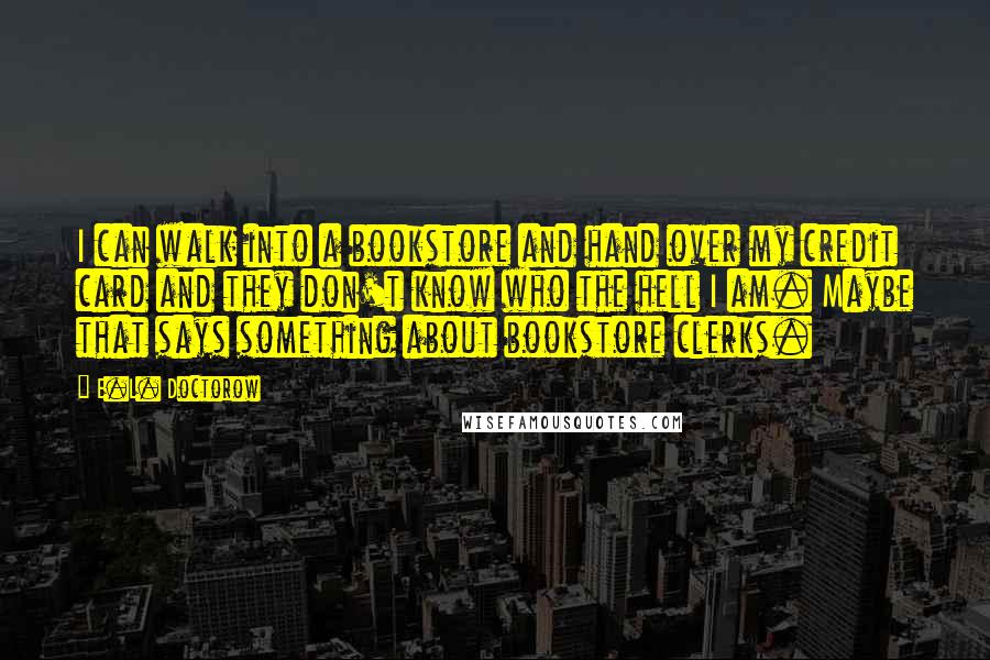 E.L. Doctorow Quotes: I can walk into a bookstore and hand over my credit card and they don't know who the hell I am. Maybe that says something about bookstore clerks.