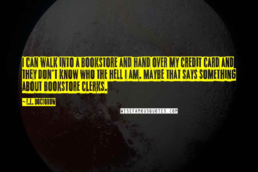 E.L. Doctorow Quotes: I can walk into a bookstore and hand over my credit card and they don't know who the hell I am. Maybe that says something about bookstore clerks.