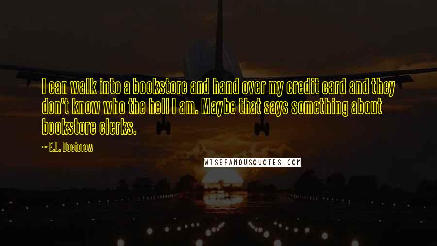 E.L. Doctorow Quotes: I can walk into a bookstore and hand over my credit card and they don't know who the hell I am. Maybe that says something about bookstore clerks.