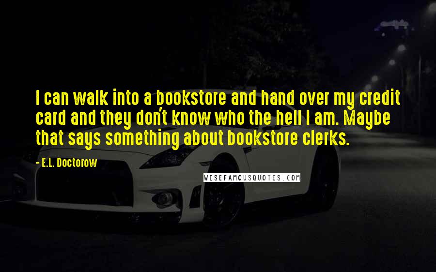 E.L. Doctorow Quotes: I can walk into a bookstore and hand over my credit card and they don't know who the hell I am. Maybe that says something about bookstore clerks.