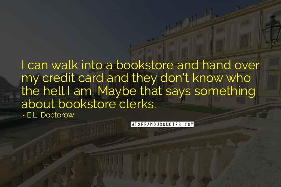 E.L. Doctorow Quotes: I can walk into a bookstore and hand over my credit card and they don't know who the hell I am. Maybe that says something about bookstore clerks.