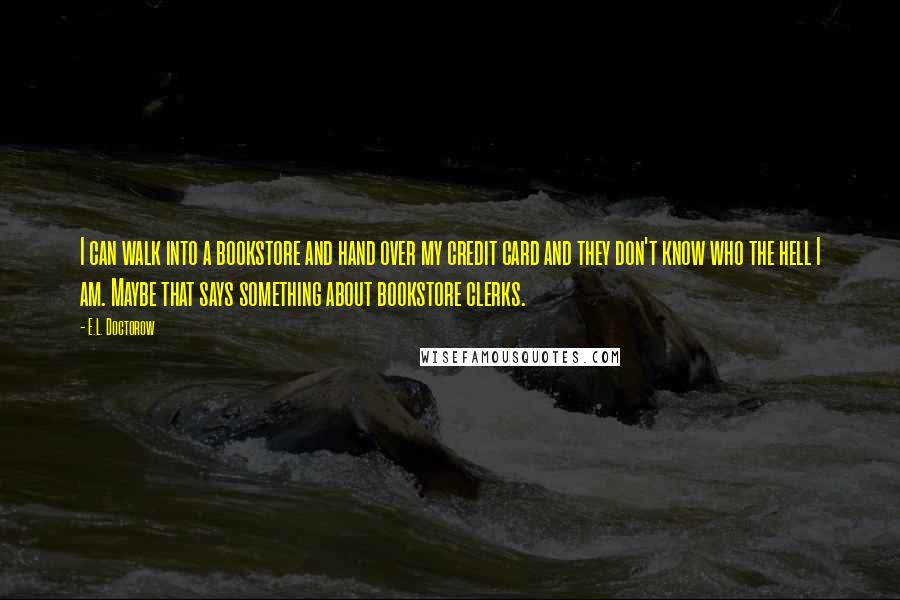 E.L. Doctorow Quotes: I can walk into a bookstore and hand over my credit card and they don't know who the hell I am. Maybe that says something about bookstore clerks.