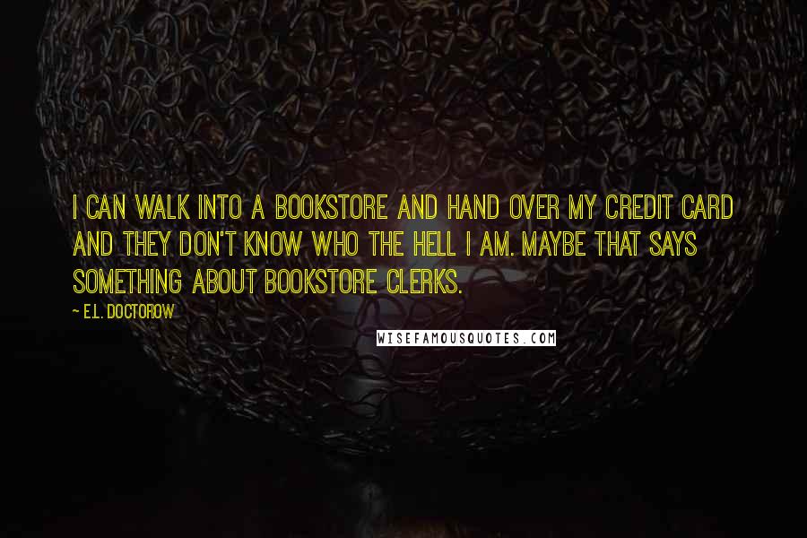 E.L. Doctorow Quotes: I can walk into a bookstore and hand over my credit card and they don't know who the hell I am. Maybe that says something about bookstore clerks.