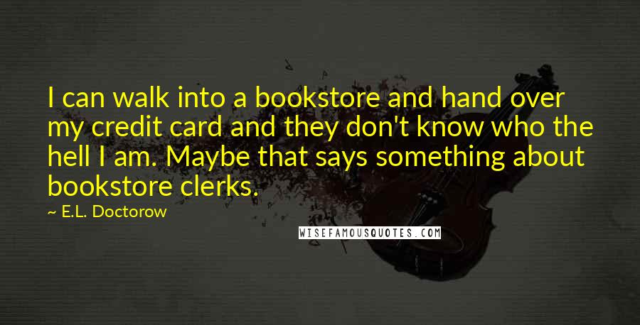 E.L. Doctorow Quotes: I can walk into a bookstore and hand over my credit card and they don't know who the hell I am. Maybe that says something about bookstore clerks.