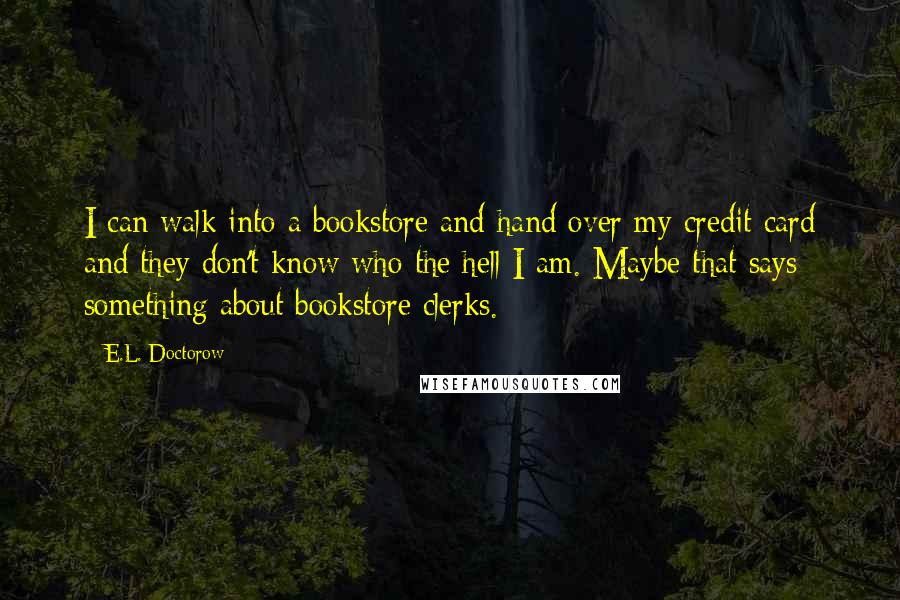 E.L. Doctorow Quotes: I can walk into a bookstore and hand over my credit card and they don't know who the hell I am. Maybe that says something about bookstore clerks.