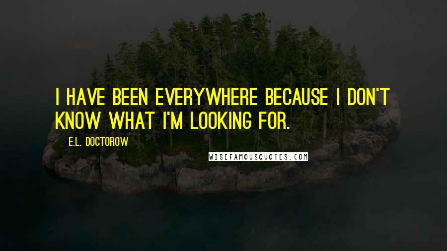 E.L. Doctorow Quotes: I have been everywhere because I don't know what I'm looking for.