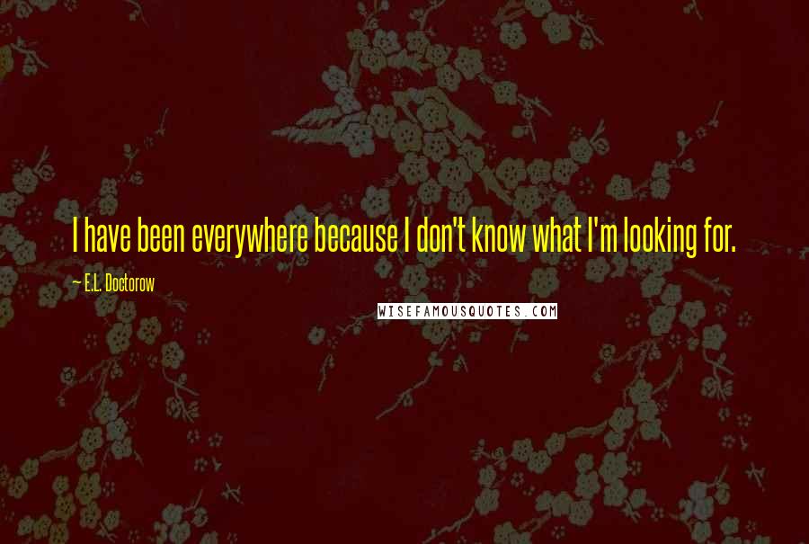 E.L. Doctorow Quotes: I have been everywhere because I don't know what I'm looking for.