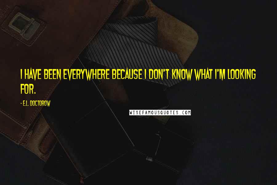 E.L. Doctorow Quotes: I have been everywhere because I don't know what I'm looking for.