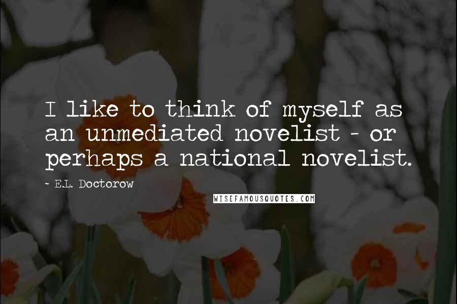 E.L. Doctorow Quotes: I like to think of myself as an unmediated novelist - or perhaps a national novelist.