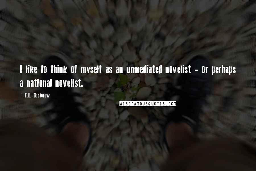 E.L. Doctorow Quotes: I like to think of myself as an unmediated novelist - or perhaps a national novelist.