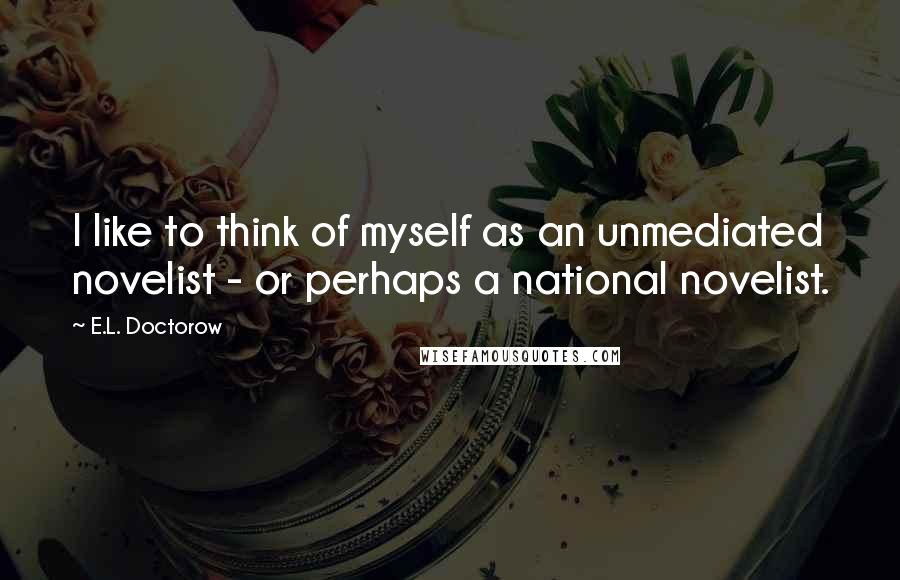 E.L. Doctorow Quotes: I like to think of myself as an unmediated novelist - or perhaps a national novelist.