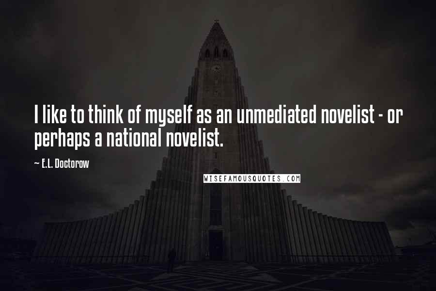 E.L. Doctorow Quotes: I like to think of myself as an unmediated novelist - or perhaps a national novelist.