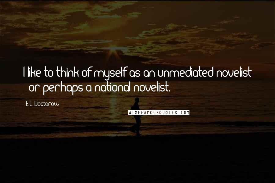 E.L. Doctorow Quotes: I like to think of myself as an unmediated novelist - or perhaps a national novelist.