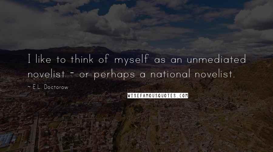 E.L. Doctorow Quotes: I like to think of myself as an unmediated novelist - or perhaps a national novelist.