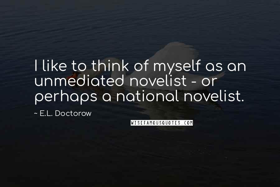 E.L. Doctorow Quotes: I like to think of myself as an unmediated novelist - or perhaps a national novelist.