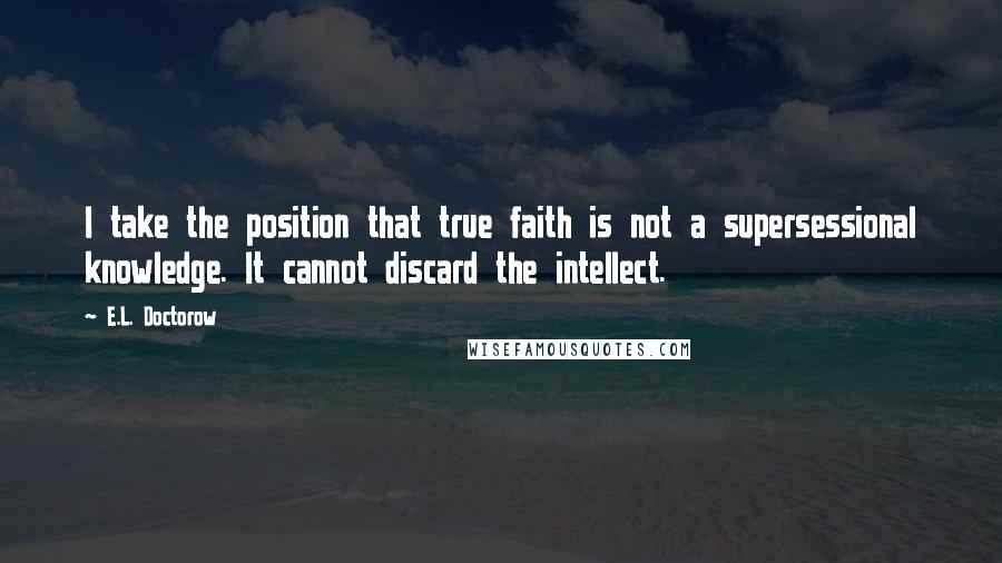 E.L. Doctorow Quotes: I take the position that true faith is not a supersessional knowledge. It cannot discard the intellect.