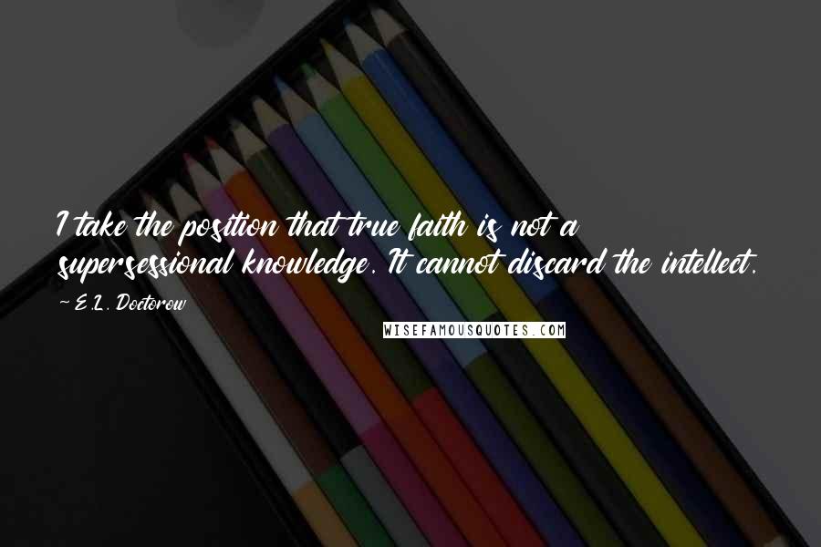 E.L. Doctorow Quotes: I take the position that true faith is not a supersessional knowledge. It cannot discard the intellect.