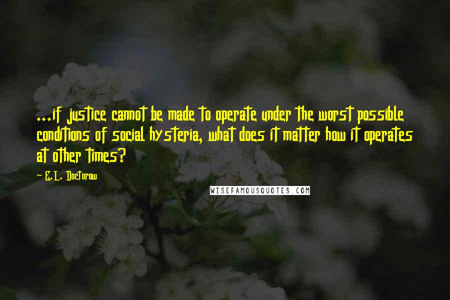 E.L. Doctorow Quotes: ...if justice cannot be made to operate under the worst possible conditions of social hysteria, what does it matter how it operates at other times?