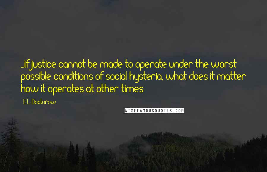 E.L. Doctorow Quotes: ...if justice cannot be made to operate under the worst possible conditions of social hysteria, what does it matter how it operates at other times?