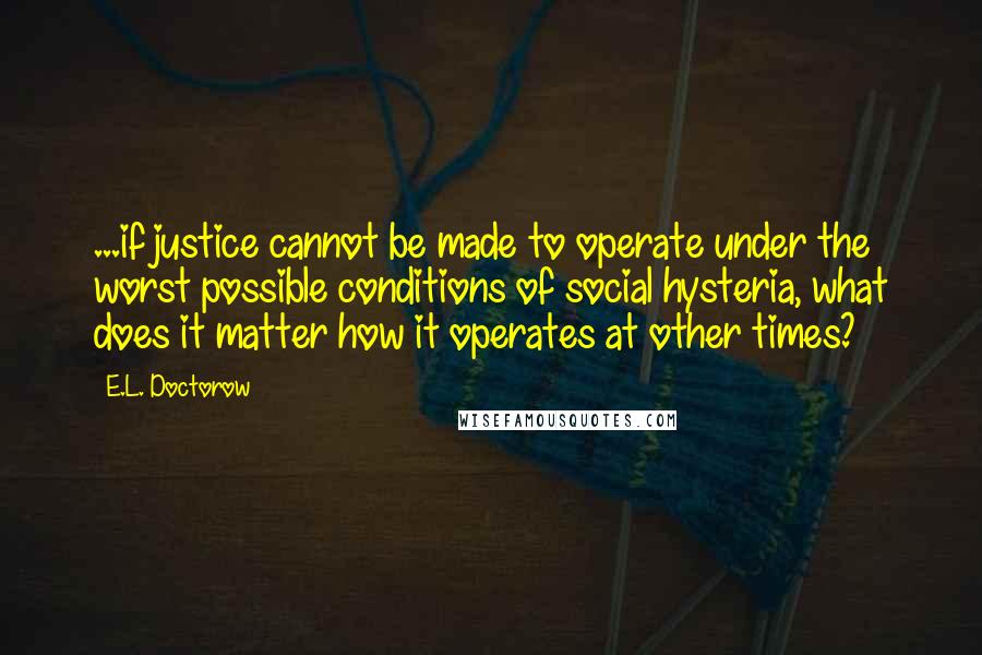 E.L. Doctorow Quotes: ...if justice cannot be made to operate under the worst possible conditions of social hysteria, what does it matter how it operates at other times?