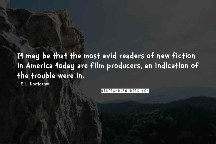 E.L. Doctorow Quotes: It may be that the most avid readers of new fiction in America today are film producers, an indication of the trouble were in.