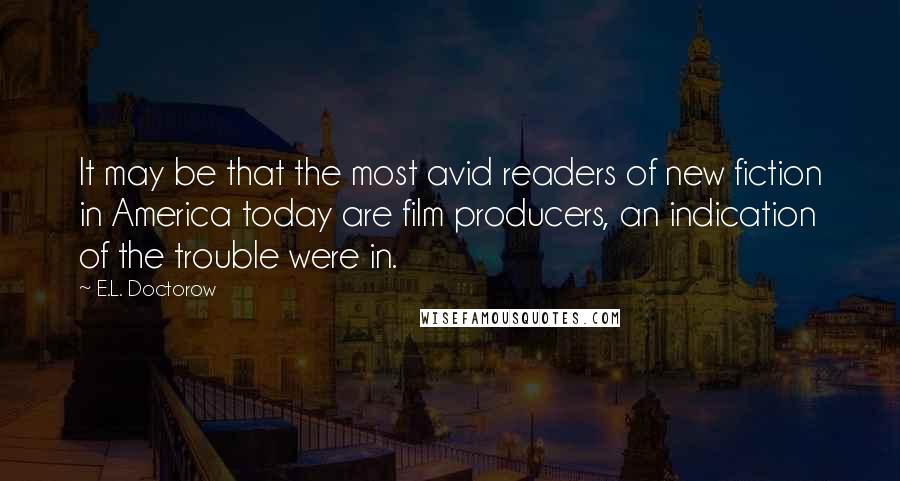 E.L. Doctorow Quotes: It may be that the most avid readers of new fiction in America today are film producers, an indication of the trouble were in.