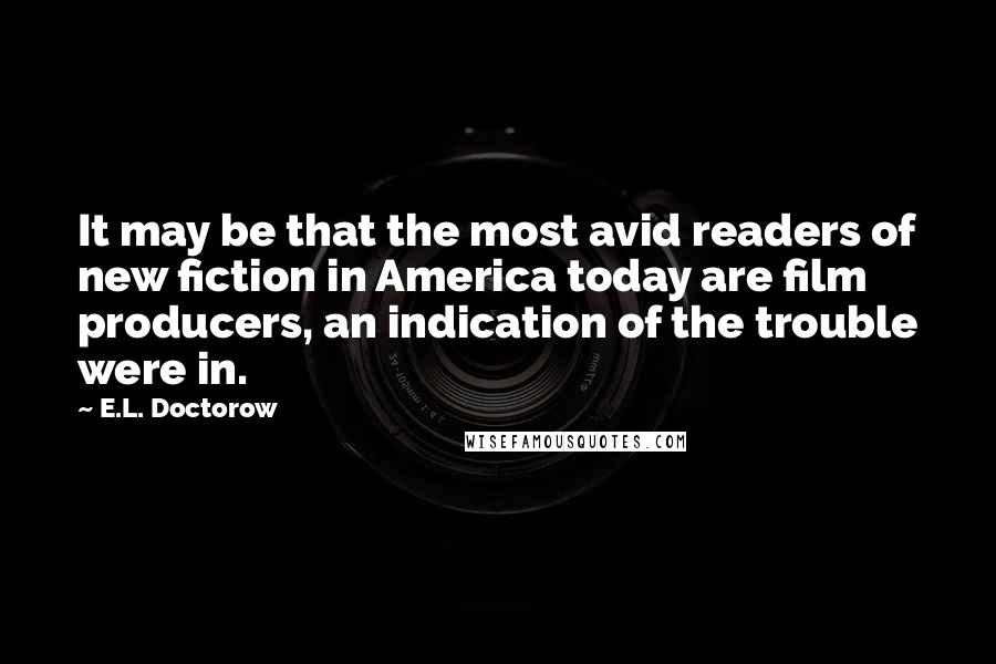 E.L. Doctorow Quotes: It may be that the most avid readers of new fiction in America today are film producers, an indication of the trouble were in.