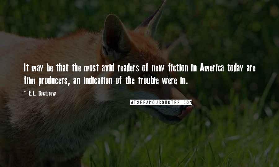 E.L. Doctorow Quotes: It may be that the most avid readers of new fiction in America today are film producers, an indication of the trouble were in.