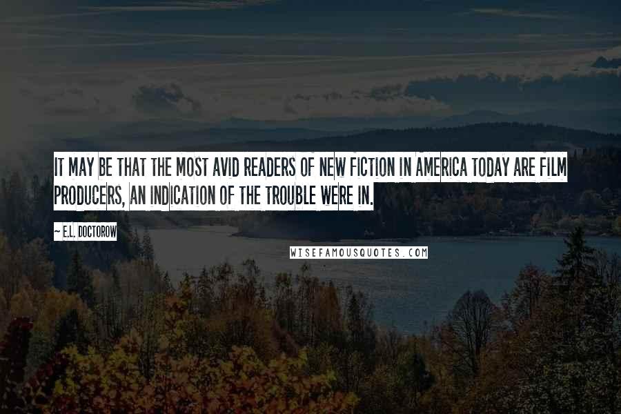 E.L. Doctorow Quotes: It may be that the most avid readers of new fiction in America today are film producers, an indication of the trouble were in.