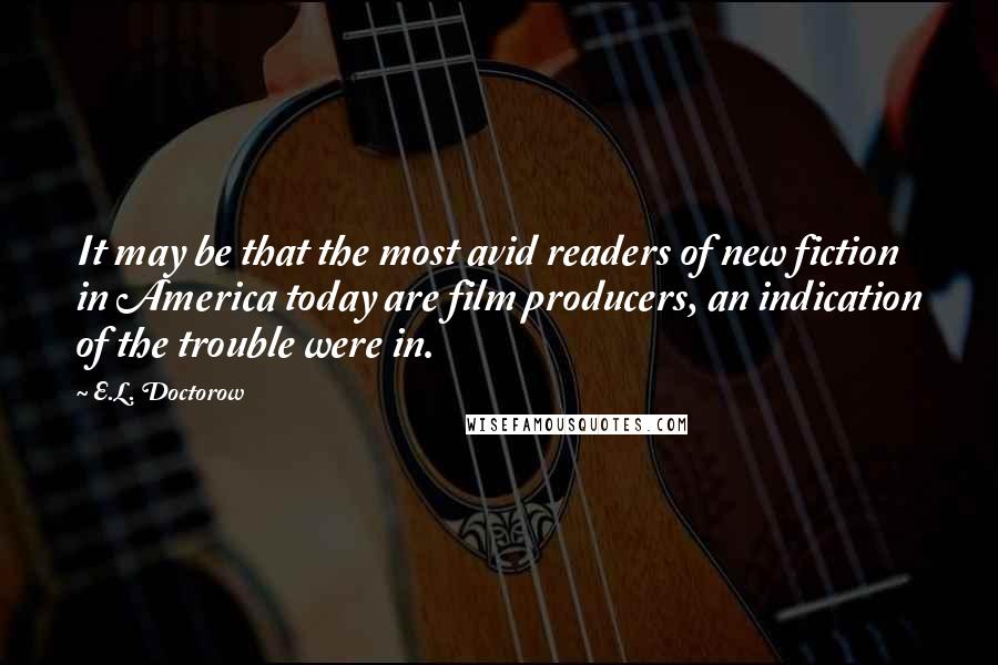 E.L. Doctorow Quotes: It may be that the most avid readers of new fiction in America today are film producers, an indication of the trouble were in.