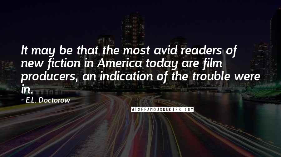 E.L. Doctorow Quotes: It may be that the most avid readers of new fiction in America today are film producers, an indication of the trouble were in.