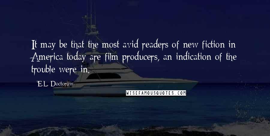 E.L. Doctorow Quotes: It may be that the most avid readers of new fiction in America today are film producers, an indication of the trouble were in.